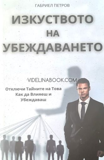 Изкуството на убеждаването: Отключи тайните на това как да влияеш и убеждаваш, Габриел Петров