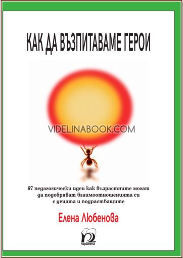 Как да възпитаваме герои: 67 педагогически идеи как възрастните могат да подобряват взаимоотношенията си с децата и подрастващите, Елена Любенова