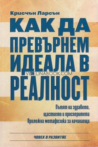 Как да превърнем идеала в реалност. Пътят на здравето, щастието и просперитета. Приложна метафизика за начинаещи