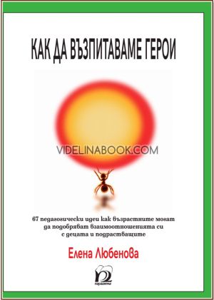 Как да възпитаваме герои: 67 педагогически идеи как възрастните могат да подобряват взаимоотношенията си с децата и подрастващите, Елена Любенова